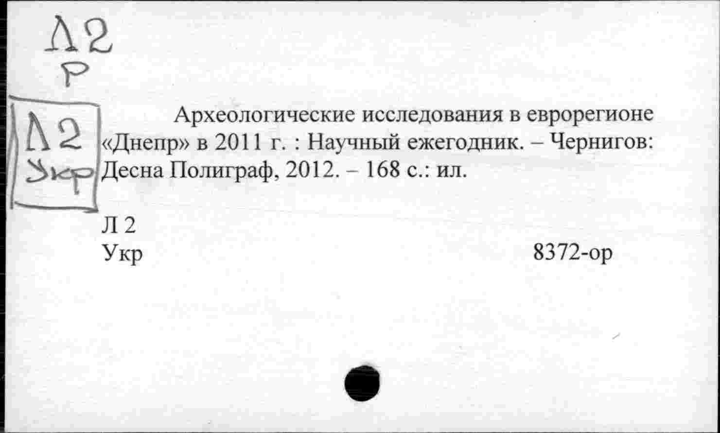 ﻿Археологические исследования в еврорегионе «Днепр» в 2011 г. : Научный ежегодник. - Чернигов: Десна Полиграф, 2012. - 168 с.: ил.
Л2
Укр
8372-ор